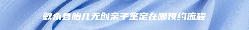 叙永县胎儿无创亲子鉴定在哪预约流程