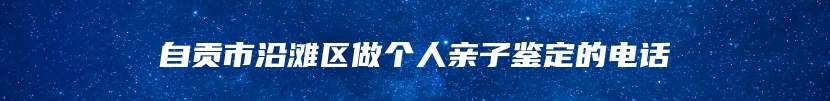 自贡市沿滩区做个人亲子鉴定的电话