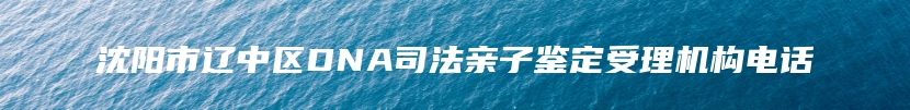 沈阳市辽中区DNA司法亲子鉴定受理机构电话