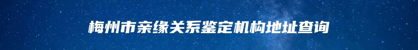 梅州市亲缘关系鉴定机构地址查询