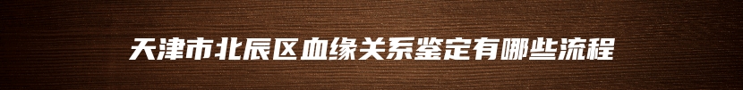 天津市北辰区血缘关系鉴定有哪些流程