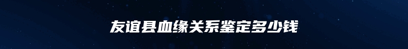 友谊县血缘关系鉴定多少钱