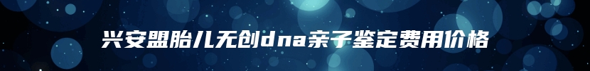 兴安盟胎儿无创dna亲子鉴定费用价格