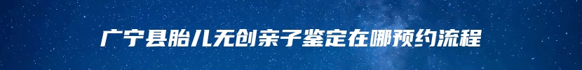 广宁县胎儿无创亲子鉴定在哪预约流程