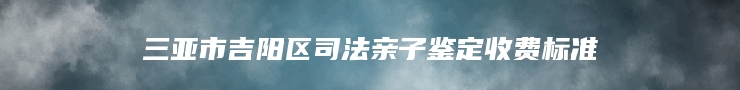 三亚市吉阳区司法亲子鉴定收费标准