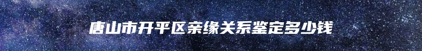 唐山市开平区亲缘关系鉴定多少钱