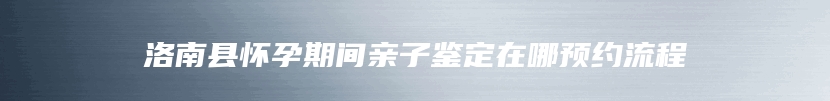 洛南县怀孕期间亲子鉴定在哪预约流程