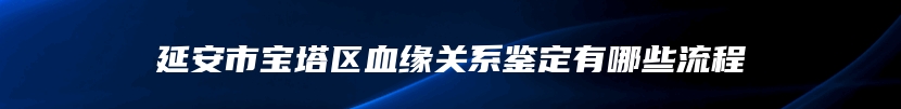 延安市宝塔区血缘关系鉴定有哪些流程