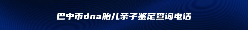 巴中市dna胎儿亲子鉴定查询电话