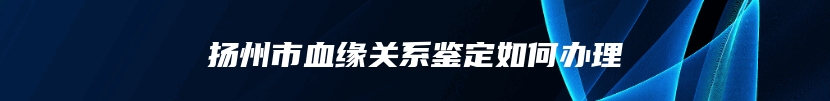 扬州市血缘关系鉴定如何办理