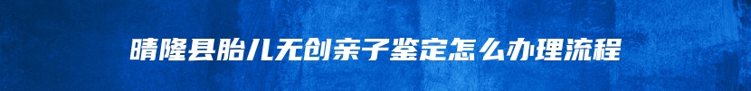 晴隆县胎儿无创亲子鉴定怎么办理流程