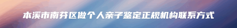 本溪市南芬区做个人亲子鉴定正规机构联系方式