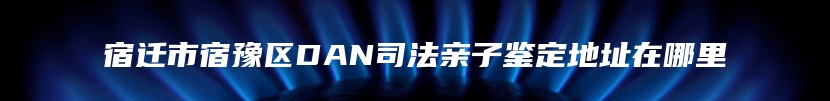 宿迁市宿豫区DAN司法亲子鉴定地址在哪里