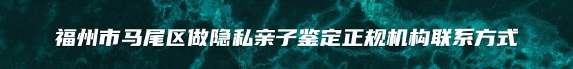 福州市马尾区做隐私亲子鉴定正规机构联系方式