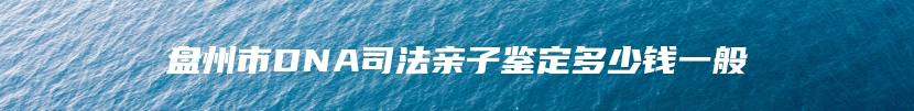 盘州市DNA司法亲子鉴定多少钱一般