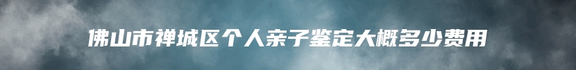 佛山市禅城区个人亲子鉴定大概多少费用