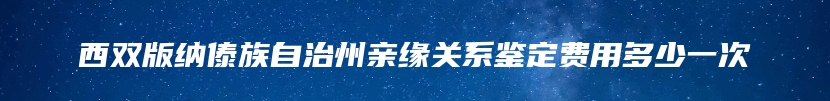 西双版纳傣族自治州亲缘关系鉴定费用多少一次