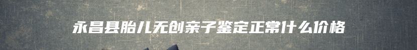 永昌县胎儿无创亲子鉴定正常什么价格