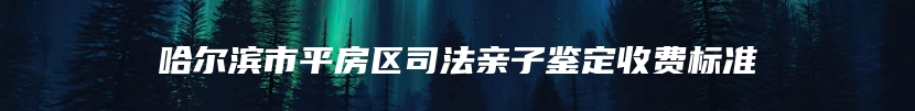 哈尔滨市平房区司法亲子鉴定收费标准