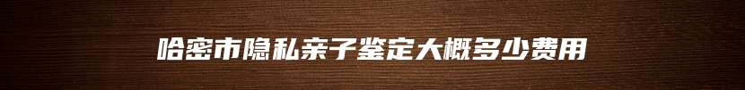 哈密市隐私亲子鉴定大概多少费用