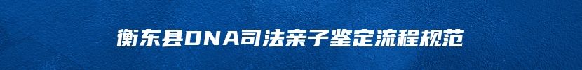 衡东县DNA司法亲子鉴定流程规范