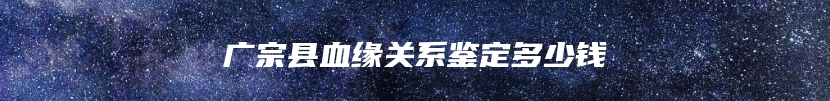 广宗县血缘关系鉴定多少钱