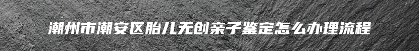 潮州市潮安区胎儿无创亲子鉴定怎么办理流程