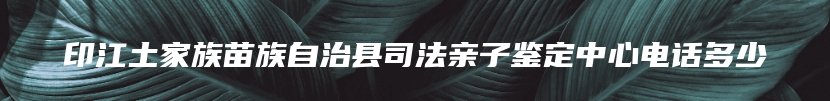 印江土家族苗族自治县司法亲子鉴定中心电话多少