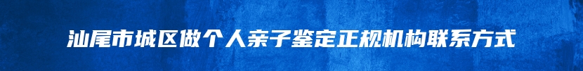 汕尾市城区做个人亲子鉴定正规机构联系方式