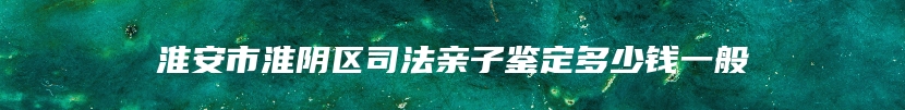 淮安市淮阴区司法亲子鉴定多少钱一般
