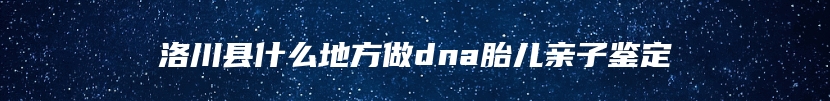 洛川县什么地方做dna胎儿亲子鉴定