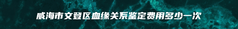 威海市文登区血缘关系鉴定费用多少一次