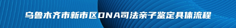 乌鲁木齐市新市区DNA司法亲子鉴定具体流程
