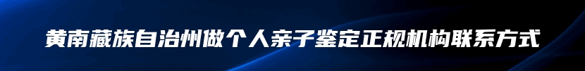 黄南藏族自治州做个人亲子鉴定正规机构联系方式