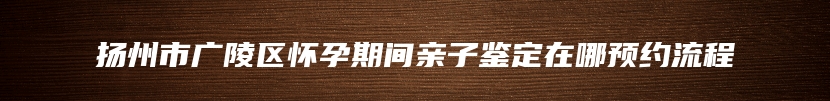 扬州市广陵区怀孕期间亲子鉴定在哪预约流程
