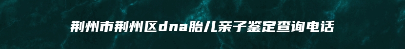 荆州市荆州区dna胎儿亲子鉴定查询电话