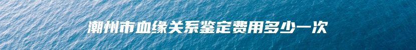 潮州市血缘关系鉴定费用多少一次