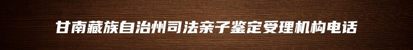 甘南藏族自治州司法亲子鉴定受理机构电话