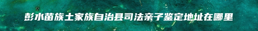 彭水苗族土家族自治县司法亲子鉴定地址在哪里