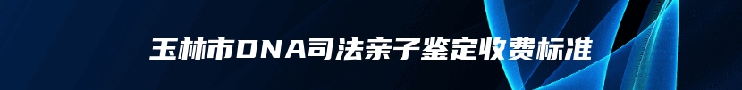 玉林市DNA司法亲子鉴定收费标准