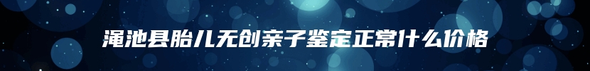 渑池县胎儿无创亲子鉴定正常什么价格