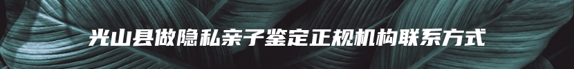光山县做隐私亲子鉴定正规机构联系方式