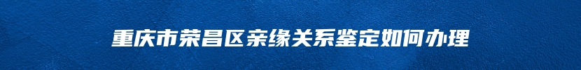 重庆市荣昌区亲缘关系鉴定如何办理