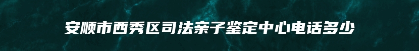 安顺市西秀区司法亲子鉴定中心电话多少