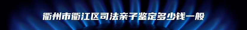 衢州市衢江区司法亲子鉴定多少钱一般