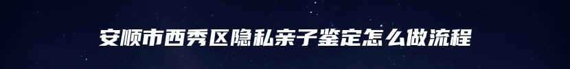 安顺市西秀区隐私亲子鉴定怎么做流程