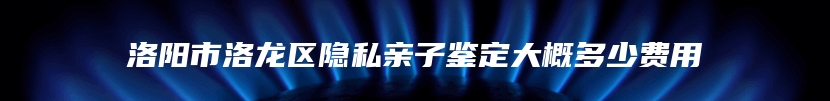 洛阳市洛龙区隐私亲子鉴定大概多少费用