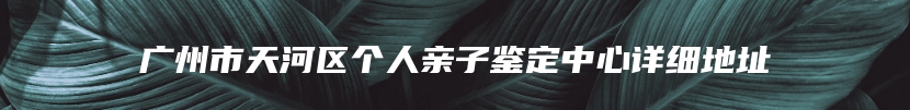 广州市天河区个人亲子鉴定中心详细地址