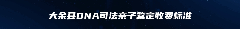 大余县DNA司法亲子鉴定收费标准