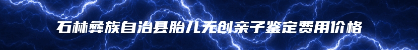 石林彝族自治县胎儿无创亲子鉴定费用价格